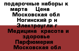 подарочные наборы к 8 марта  › Цена ­ 500 - Московская обл., Ногинский р-н, Электроугли г. Медицина, красота и здоровье » Парфюмерия   . Московская обл.